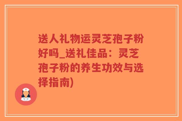 送人礼物运灵芝孢子粉好吗_送礼佳品：灵芝孢子粉的养生功效与选择指南)-第1张图片-超越