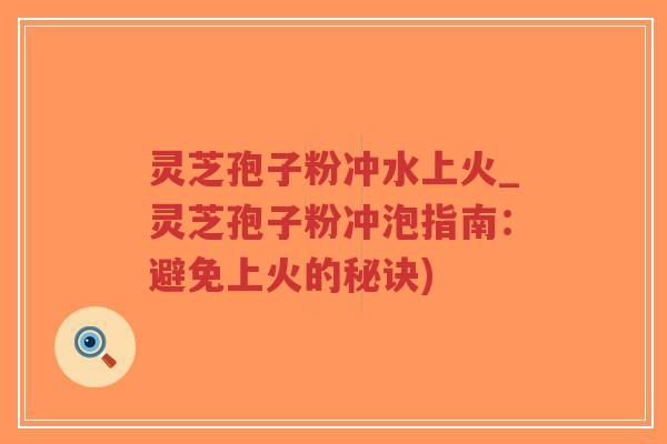 灵芝孢子粉冲水上火_灵芝孢子粉冲泡指南：避免上火的秘诀)-第1张图片-超越