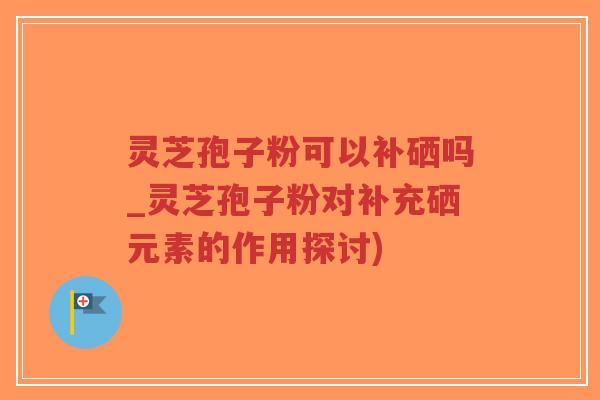 灵芝孢子粉可以补硒吗_灵芝孢子粉对补充硒元素的作用探讨)-第1张图片-超越