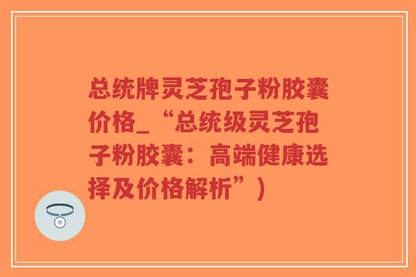 总统牌灵芝孢子粉胶囊价格_“总统级灵芝孢子粉胶囊:高端健康选择及价格解析”)-第1张图片-超越 总统牌灵芝孢子粉胶囊价格_“总统级灵芝孢子粉胶囊:高端健康选择及价格解析”)-第1张图片-超越