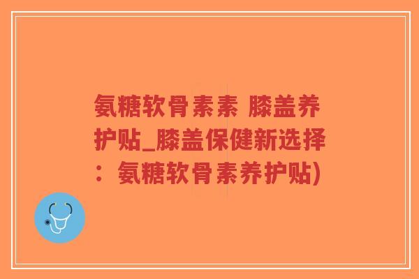 氨糖软骨素素 膝盖养护贴_膝盖保健新选择：氨糖软骨素养护贴)-第1张图片-超越