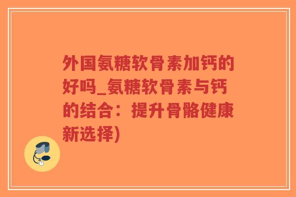 外国氨糖软骨素加钙的好吗_氨糖软骨素与钙的结合:提升骨骼健康新选择)-第1张图片-超越 外国氨糖软骨素加钙的好吗_氨糖软骨素与钙的结合:提升骨骼健康新选择)-第1张图片-超越