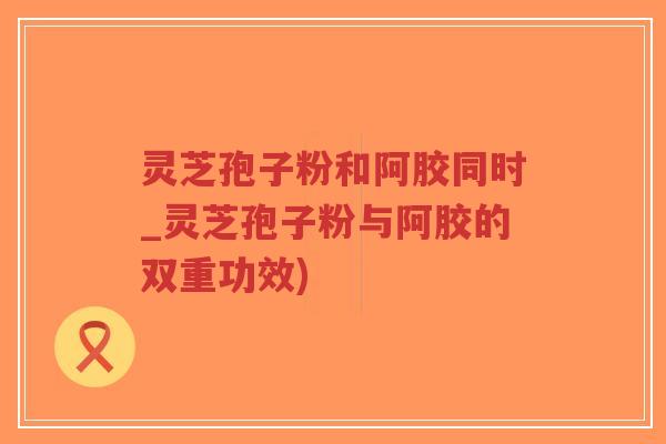 灵芝孢子粉和阿胶同时_灵芝孢子粉与阿胶的双重功效)-第1张图片-超越 灵芝孢子粉和阿胶同时_灵芝孢子粉与阿胶的双重功效)-第1张图片-超越