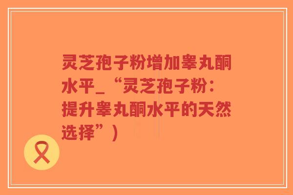 灵芝孢子粉增加睾丸酮水平_“灵芝孢子粉:提升睾丸酮水平的天然选择”)-第1张图片-超越 灵芝孢子粉增加睾丸酮水平_“灵芝孢子粉:提升睾丸酮水平的天然选择”)-第1张图片-超越