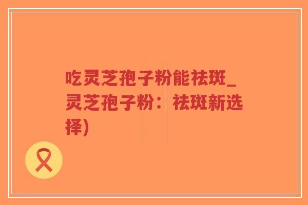 吃灵芝孢子粉能祛斑_灵芝孢子粉:祛斑新选择)-第1张图片-超越 吃灵芝孢子粉能祛斑_灵芝孢子粉:祛斑新选择)-第1张图片-超越