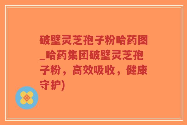 破壁灵芝孢子粉哈药图_哈药集团破壁灵芝孢子粉，高效吸收，健康守护)-第1张图片-超越