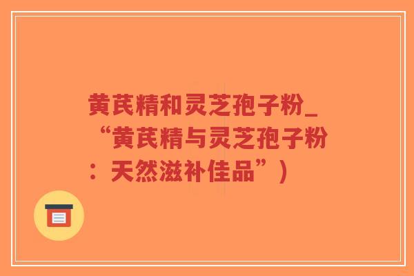 黄芪精和灵芝孢子粉_“黄芪精与灵芝孢子粉:天然滋补佳品”)-第1张图片-超越 黄芪精和灵芝孢子粉_“黄芪精与灵芝孢子粉:天然滋补佳品”)-第1张图片-超越
