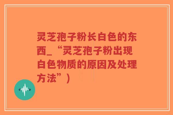 灵芝孢子粉长白色的东西_“灵芝孢子粉出现白色物质的原因及处理方法”)-第1张图片-超越 灵芝孢子粉长白色的东西_“灵芝孢子粉出现白色物质的原因及处理方法”)-第1张图片-超越