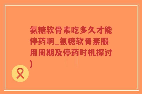 氨糖软骨素吃多久才能停药啊_氨糖软骨素服用周期及停药时机探讨)-第1张图片-超越