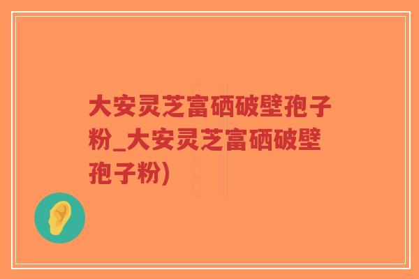 大安灵芝富硒破壁孢子粉_大安灵芝富硒破壁孢子粉)-第1张图片-超越 大安灵芝富硒破壁孢子粉_大安灵芝富硒破壁孢子粉)-第1张图片-超越