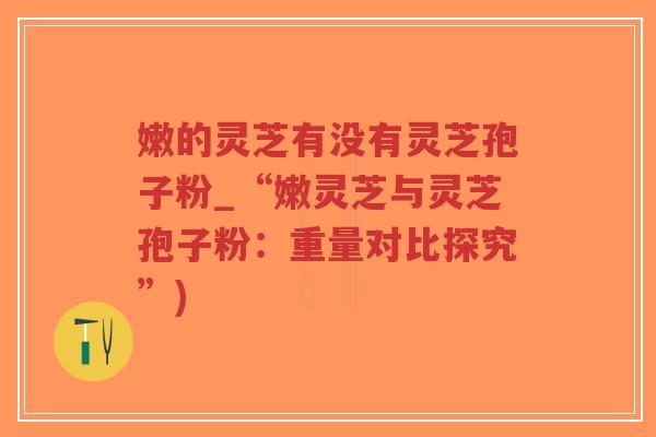 嫩的灵芝有没有灵芝孢子粉_“嫩灵芝与灵芝孢子粉:重量对比探究”)-第1张图片-超越 嫩的灵芝有没有灵芝孢子粉_“嫩灵芝与灵芝孢子粉:重量对比探究”)-第1张图片-超越