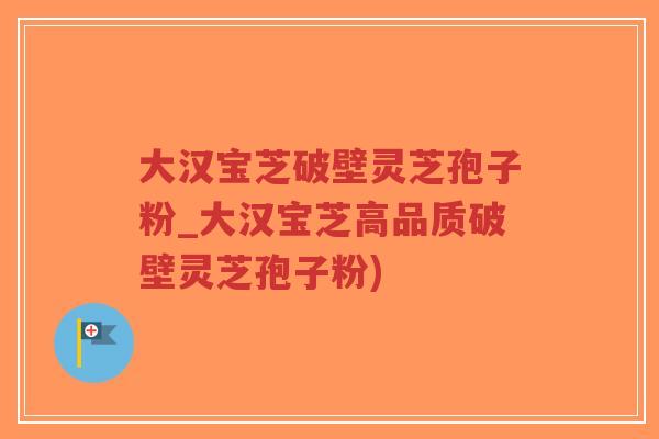 大汉宝芝破壁灵芝孢子粉_大汉宝芝高品质破壁灵芝孢子粉)-第1张图片-超越