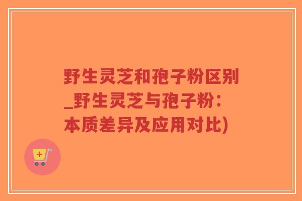 野生灵芝和孢子粉区别_野生灵芝与孢子粉:本质差异及应用对比)-第1张图片-超越 野生灵芝和孢子粉区别_野生灵芝与孢子粉:本质差异及应用对比)-第1张图片-超越