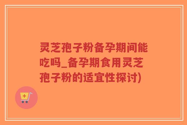 灵芝孢子粉备孕期间能吃吗_备孕期食用灵芝孢子粉的适宜性探讨)-第1张图片-超越