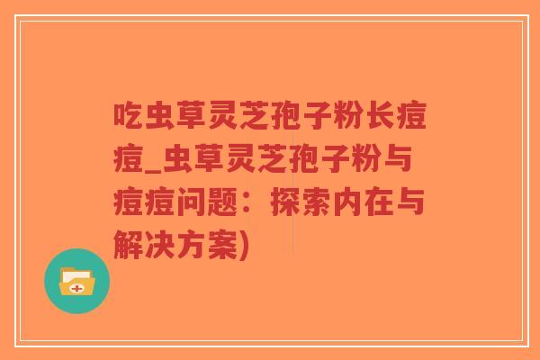 吃虫草灵芝孢子粉长痘痘_虫草灵芝孢子粉与痘痘问题:探索内在与解决方案)-第1张图片-超越 吃虫草灵芝孢子粉长痘痘_虫草灵芝孢子粉与痘痘问题:探索内在与解决方案)-第1张图片-超越