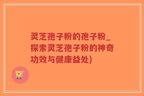 灵芝孢子粉的孢子粉_探索灵芝孢子粉的神奇功效与健康益处)-第1张图片-超越