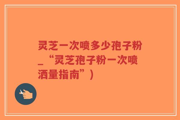 灵芝一次喷多少孢子粉_“灵芝孢子粉一次喷洒量指南”)-第1张图片-超越 灵芝一次喷多少孢子粉_“灵芝孢子粉一次喷洒量指南”)-第1张图片-超越