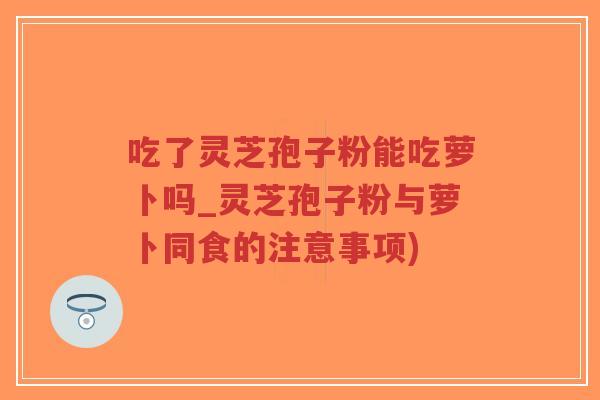 吃了灵芝孢子粉能吃萝卜吗_灵芝孢子粉与萝卜同食的注意事项)-第1张图片-超越