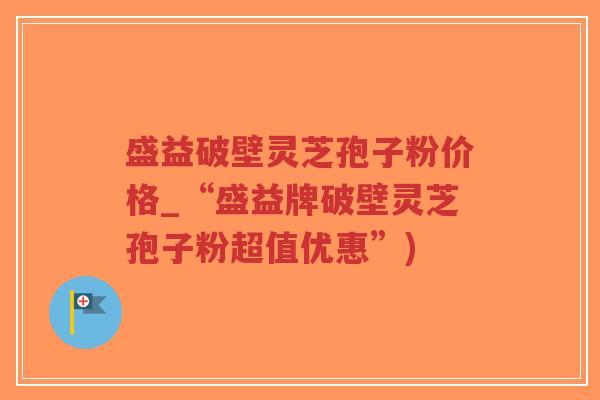 盛益破壁灵芝孢子粉价格_“盛益牌破壁灵芝孢子粉超值优惠”)-第1张图片-超越 盛益破壁灵芝孢子粉价格_“盛益牌破壁灵芝孢子粉超值优惠”)-第1张图片-超越