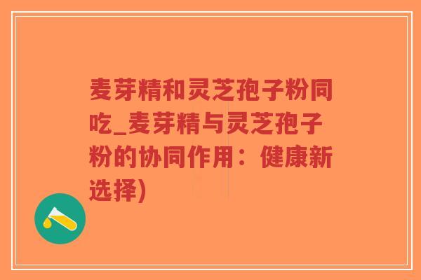 麦芽精和灵芝孢子粉同吃_麦芽精与灵芝孢子粉的协同作用:健康新选择)-第1张图片-超越 麦芽精和灵芝孢子粉同吃_麦芽精与灵芝孢子粉的协同作用:健康新选择)-第1张图片-超越