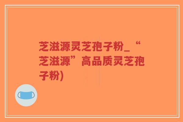 芝滋源灵芝孢子粉_“芝滋源”高品质灵芝孢子粉)-第1张图片-超越 芝滋源灵芝孢子粉_“芝滋源”高品质灵芝孢子粉)-第1张图片-超越