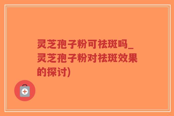 灵芝孢子粉可祛斑吗_灵芝孢子粉对祛斑效果的探讨)-第1张图片-超越