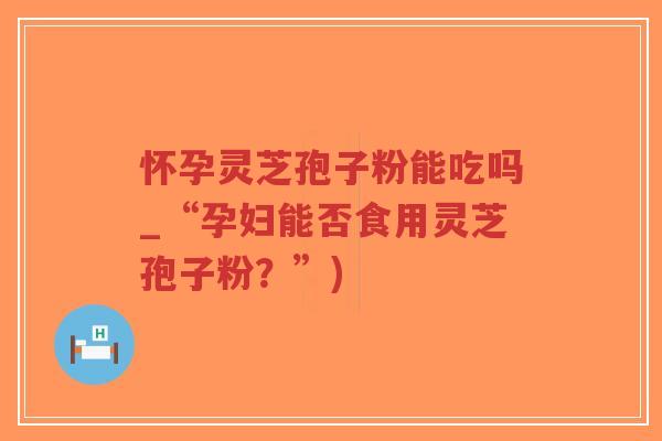 怀孕灵芝孢子粉能吃吗_“孕妇能否食用灵芝孢子粉？”)-第1张图片-超越