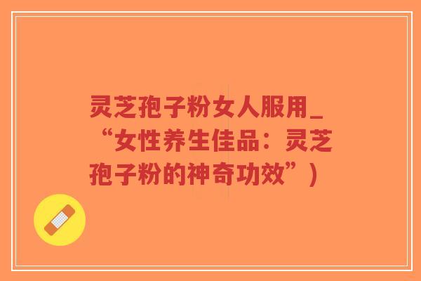 灵芝孢子粉女人服用_“女性养生佳品：灵芝孢子粉的神奇功效”)-第1张图片-超越