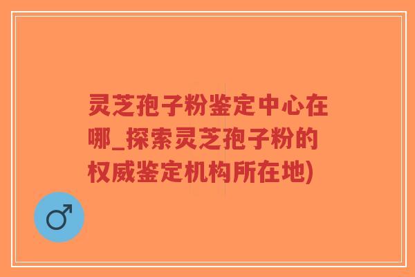灵芝孢子粉鉴定中心在哪_探索灵芝孢子粉的权威鉴定机构所在地)-第1张图片-超越 灵芝孢子粉鉴定中心在哪_探索灵芝孢子粉的权威鉴定机构所在地)-第1张图片-超越