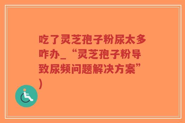 吃了灵芝孢子粉尿太多咋办_“灵芝孢子粉导致尿频问题解决方案”)-第1张图片-超越 吃了灵芝孢子粉尿太多咋办_“灵芝孢子粉导致尿频问题解决方案”)-第1张图片-超越