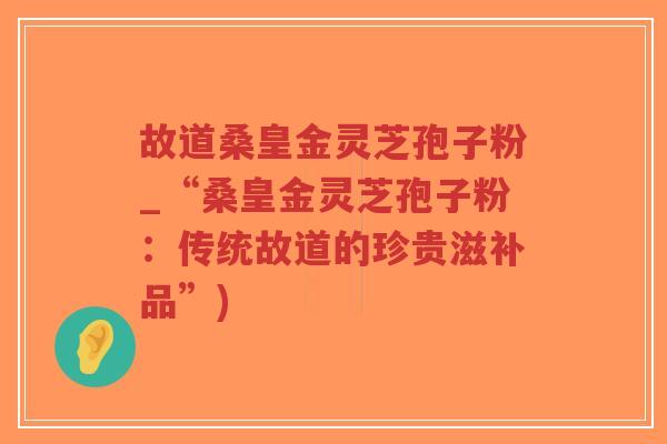 故道桑皇金灵芝孢子粉_“桑皇金灵芝孢子粉:传统故道的珍贵滋补品”)-第1张图片-超越 故道桑皇金灵芝孢子粉_“桑皇金灵芝孢子粉:传统故道的珍贵滋补品”)-第1张图片-超越