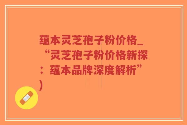 蕴本灵芝孢子粉价格_“灵芝孢子粉价格新探:蕴本品牌深度解析”)-第1张图片-超越 蕴本灵芝孢子粉价格_“灵芝孢子粉价格新探:蕴本品牌深度解析”)-第1张图片-超越