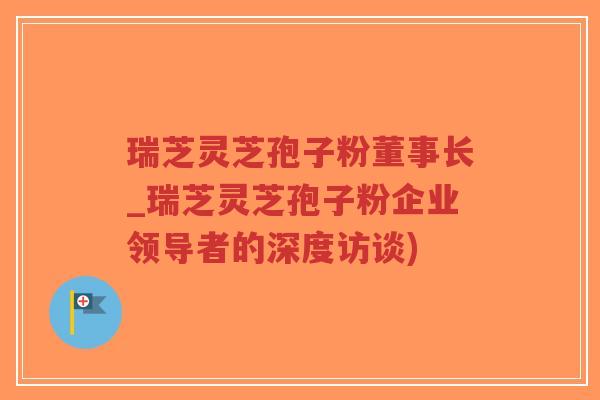 瑞芝灵芝孢子粉董事长_瑞芝灵芝孢子粉企业领导者的深度访谈)-第1张图片-超越 瑞芝灵芝孢子粉董事长_瑞芝灵芝孢子粉企业领导者的深度访谈)-第1张图片-超越