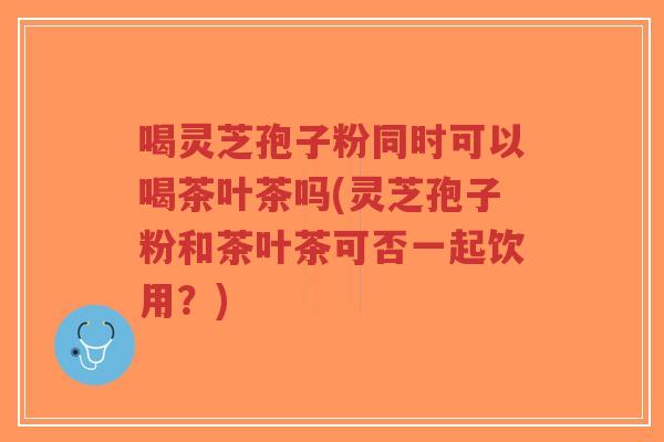 喝灵芝孢子粉同时可以喝茶叶茶吗(灵芝孢子粉和茶叶茶可否一起饮用?)-第1张图片-超越 喝灵芝孢子粉同时可以喝茶叶茶吗(灵芝孢子粉和茶叶茶可否一起饮用?)-第1张图片-超越