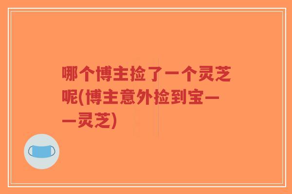 哪个博主捡了一个灵芝呢(博主意外捡到宝——灵芝)-第1张图片-超越 哪个博主捡了一个灵芝呢(博主意外捡到宝——灵芝)-第1张图片-超越
