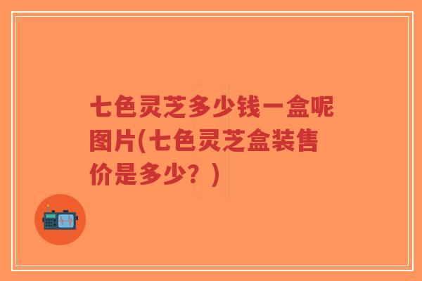 七色灵芝多少钱一盒呢图片(七色灵芝盒装售价是多少？)-第1张图片-超越