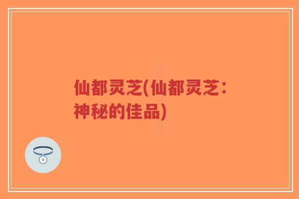 仙都灵芝(仙都灵芝:神秘的佳品)-第1张图片-超越 仙都灵芝(仙都灵芝:神秘的佳品)-第1张图片-超越