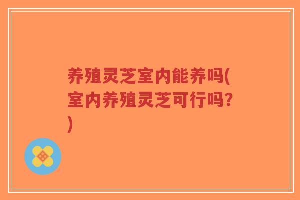 养殖灵芝室内能养吗(室内养殖灵芝可行吗?)-第1张图片-超越 养殖灵芝室内能养吗(室内养殖灵芝可行吗?)-第1张图片-超越
