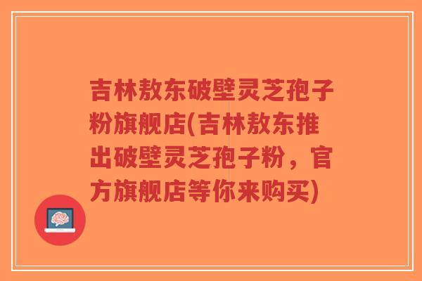 吉林敖东破壁灵芝孢子粉旗舰店(吉林敖东推出破壁灵芝孢子粉,官方旗舰店等你来购买)-第1张图片-超越 吉林敖东破壁灵芝孢子粉旗舰店(吉林敖东推出破壁灵芝孢子粉,官方旗舰店等你来购买)-第1张图片-超越