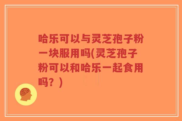 哈乐可以与灵芝孢子粉一块服用吗(灵芝孢子粉可以和哈乐一起食用吗？)-第1张图片-超越