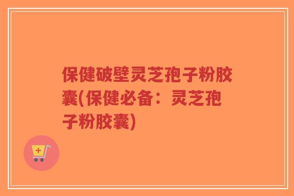 保健破壁灵芝孢子粉胶囊(保健必备：灵芝孢子粉胶囊)-第1张图片-超越