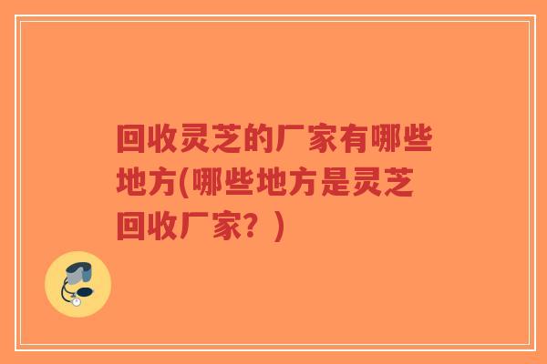 回收灵芝的厂家有哪些地方(哪些地方是灵芝回收厂家?)-第1张图片-超越 回收灵芝的厂家有哪些地方(哪些地方是灵芝回收厂家?)-第1张图片-超越