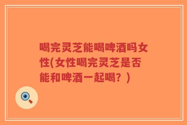 喝完灵芝能喝啤酒吗女性(女性喝完灵芝是否能和啤酒一起喝?)-第1张图片-超越 喝完灵芝能喝啤酒吗女性(女性喝完灵芝是否能和啤酒一起喝?)-第1张图片-超越