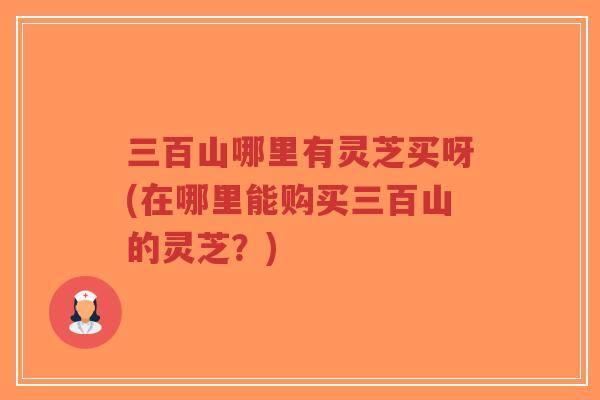 三百山哪里有灵芝买呀(在哪里能购买三百山的灵芝?)-第1张图片-超越 三百山哪里有灵芝买呀(在哪里能购买三百山的灵芝?)-第1张图片-超越