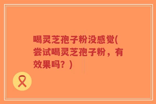 喝灵芝孢子粉没感觉(尝试喝灵芝孢子粉,有效果吗?)-第1张图片-超越 喝灵芝孢子粉没感觉(尝试喝灵芝孢子粉,有效果吗?)-第1张图片-超越