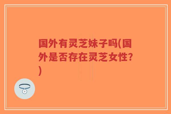 国外有灵芝妹子吗(国外是否存在灵芝女性?)-第1张图片-超越 国外有灵芝妹子吗(国外是否存在灵芝女性?)-第1张图片-超越