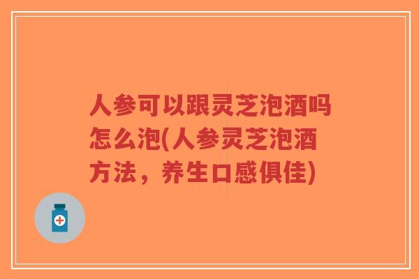 人参可以跟灵芝泡酒吗怎么泡(人参灵芝泡酒方法,养生口感俱佳)-第1张图片-超越 人参可以跟灵芝泡酒吗怎么泡(人参灵芝泡酒方法,养生口感俱佳)-第1张图片-超越