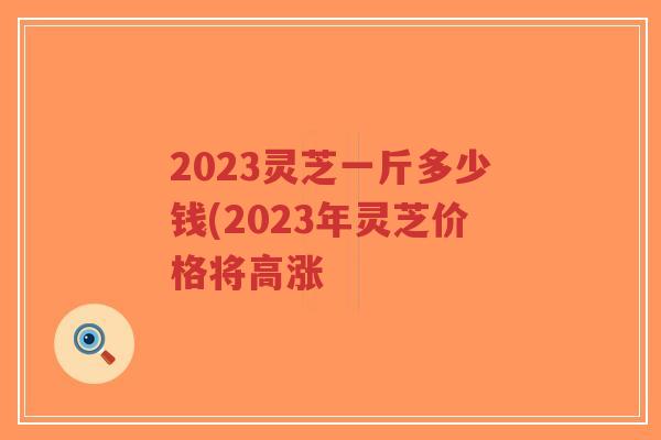 2023灵芝一斤多少钱(2023年灵芝价格将高涨-第1张图片-超越 2023灵芝一斤多少钱(2023年灵芝价格将高涨-第1张图片-超越