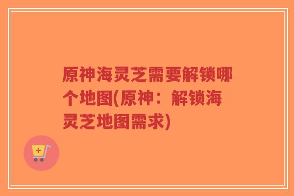 原神海灵芝需要解锁哪个地图(原神:解锁海灵芝地图需求)-第1张图片-超越 原神海灵芝需要解锁哪个地图(原神:解锁海灵芝地图需求)-第1张图片-超越