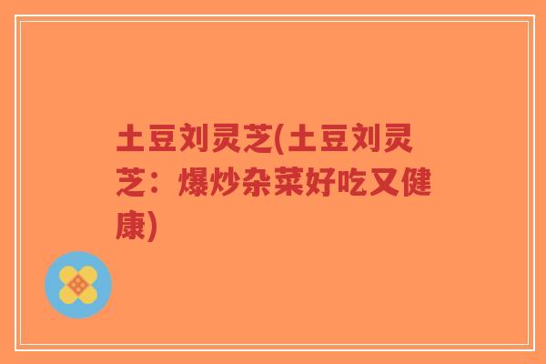 土豆刘灵芝(土豆刘灵芝:爆炒杂菜好吃又健康)-第1张图片-超越 土豆刘灵芝(土豆刘灵芝:爆炒杂菜好吃又健康)-第1张图片-超越